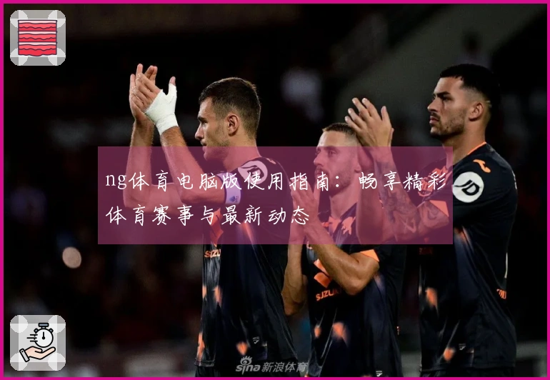ng体育电脑版使用指南：畅享精彩体育赛事与最新动态