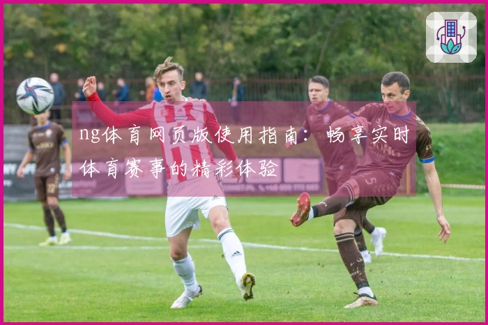 ng体育网页版使用指南：畅享实时体育赛事的精彩体验