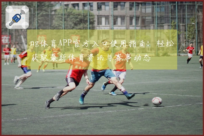 ng体育APP官方入口使用指南：轻松获取最新体育资讯与赛事动态