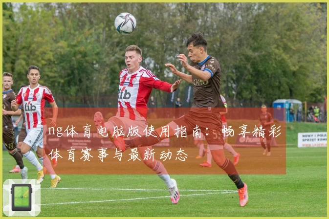ng体育电脑版使用指南：畅享精彩体育赛事与最新动态
